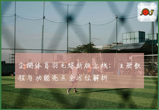 企鹅体育羽毛球新版上线：注册教程与功能亮点全方位解析