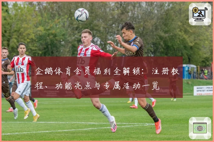 企鹅体育会员福利全解锁：注册教程、功能亮点与专属活动一览