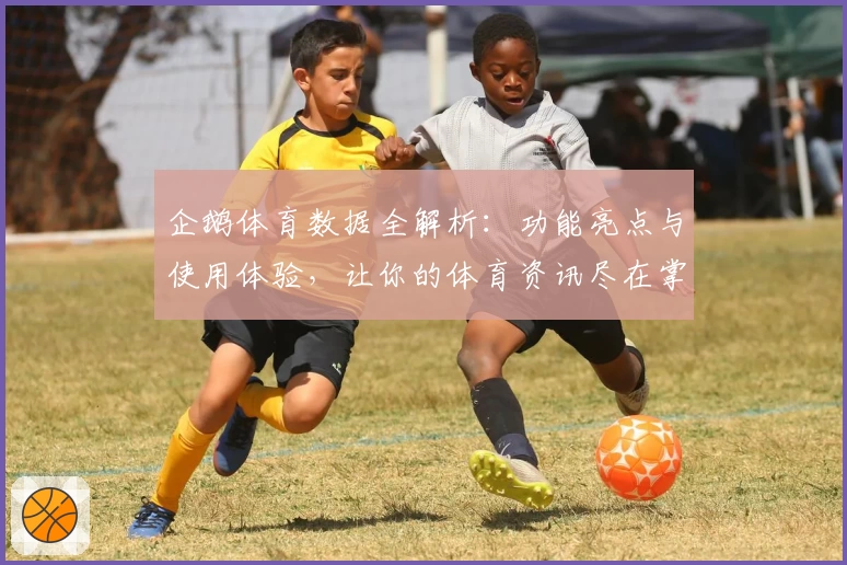 企鹅体育数据全解析:功能亮点与使用体验,让你的体育资讯尽在掌握