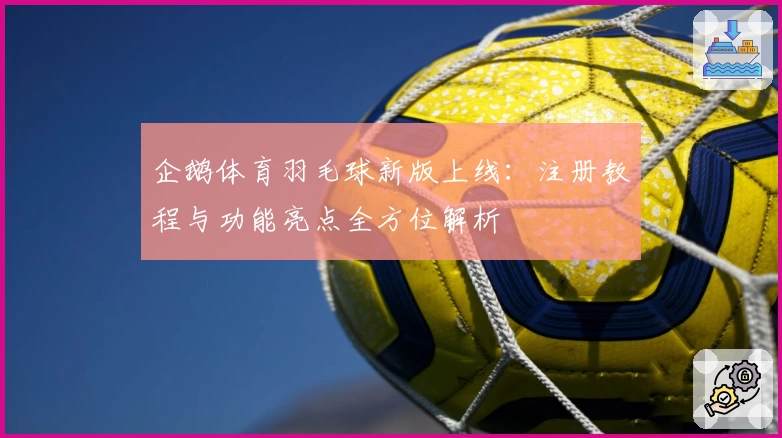 企鹅体育羽毛球新版上线：注册教程与功能亮点全方位解析