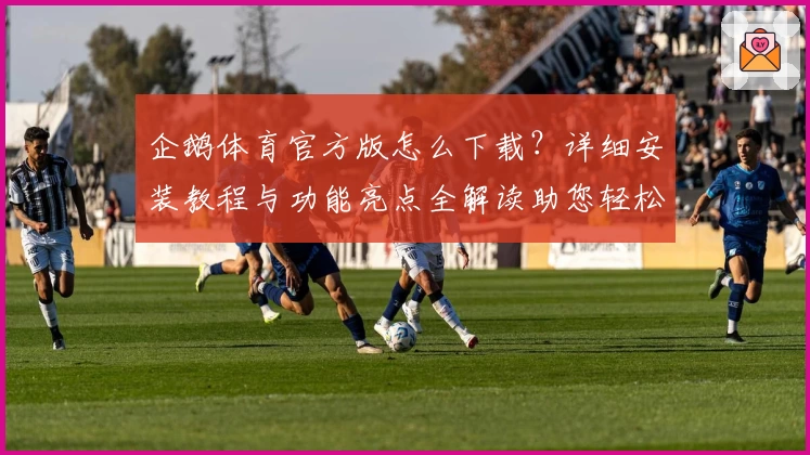 企鹅体育官方版怎么下载？详细安装教程与功能亮点全解读助您轻松上手