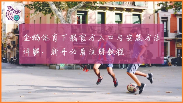 企鹅体育下载官方入口与安装方法详解,新手必看注册教程