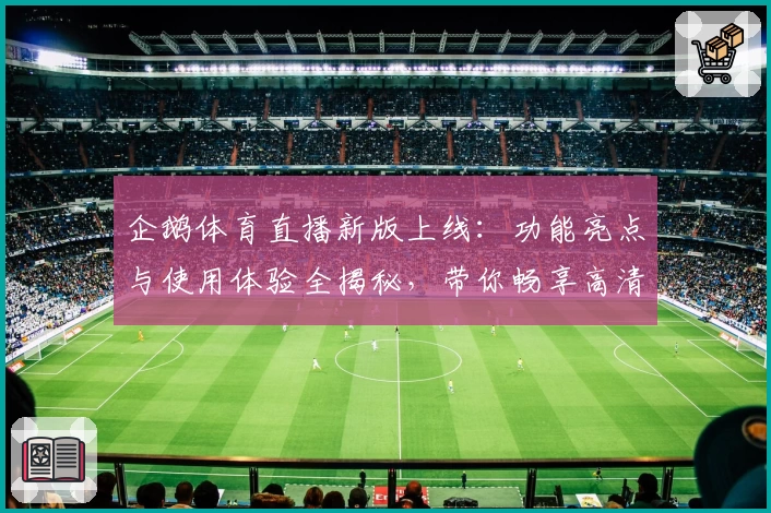 企鹅体育直播新版上线：功能亮点与使用体验全揭秘，带你畅享高清流畅赛事盛宴