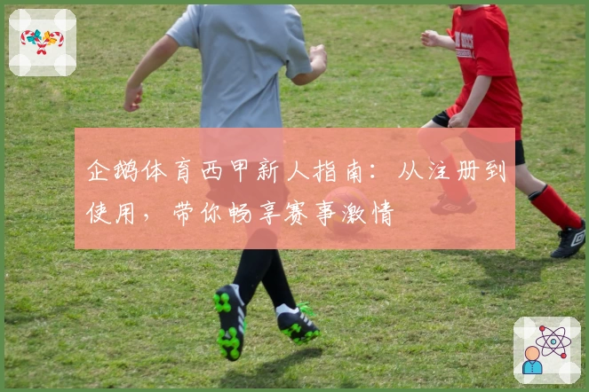 企鹅体育西甲新人指南：从注册到使用，带你畅享赛事激情