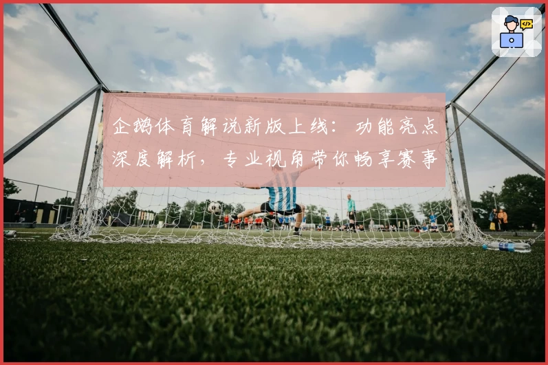 企鹅体育解说新版上线：功能亮点深度解析，专业视角带你畅享赛事体验
