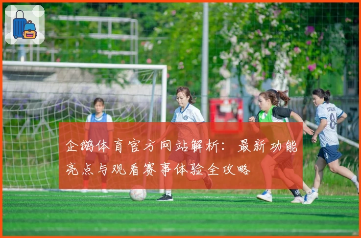 企鹅体育官方网站解析:最新功能亮点与观看赛事体验全攻略