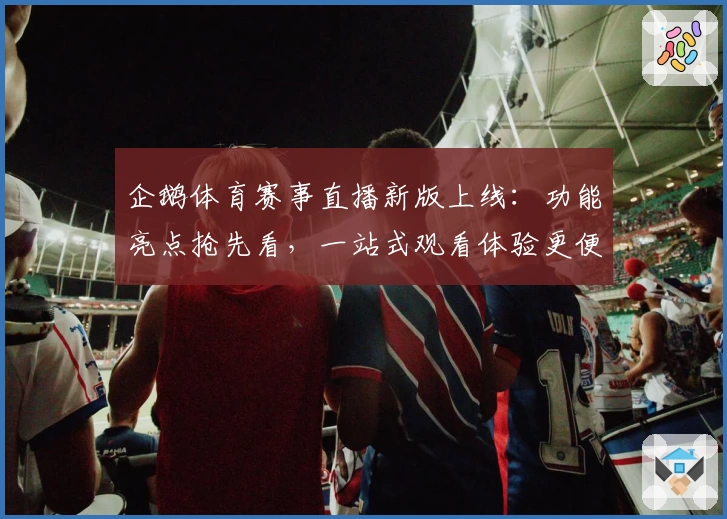 企鹅体育赛事直播新版上线：功能亮点抢先看，一站式观看体验更便捷