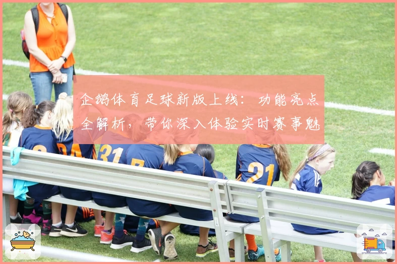 企鹅体育足球新版上线：功能亮点全解析，带你深入体验实时赛事魅力