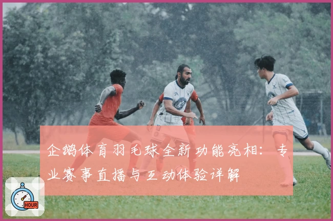 企鹅体育羽毛球全新功能亮相：专业赛事直播与互动体验详解