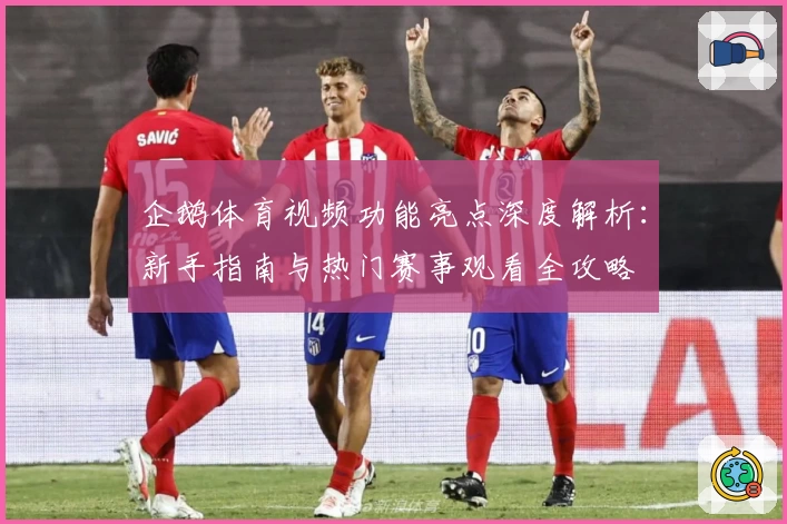 企鹅体育视频功能亮点深度解析：新手指南与热门赛事观看全攻略