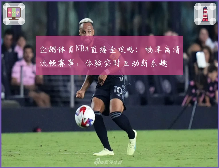 企鹅体育NBA直播全攻略：畅享高清流畅赛事，体验实时互动新乐趣